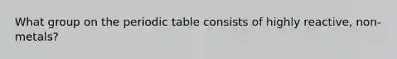 What group on <a href='https://www.questionai.com/knowledge/kIrBULvFQz-the-periodic-table' class='anchor-knowledge'>the periodic table</a> consists of highly reactive, non-metals?