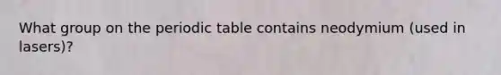 What group on the periodic table contains neodymium (used in lasers)?