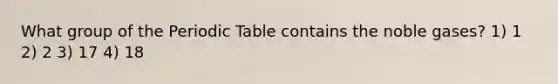 What group of the Periodic Table contains the noble gases? 1) 1 2) 2 3) 17 4) 18