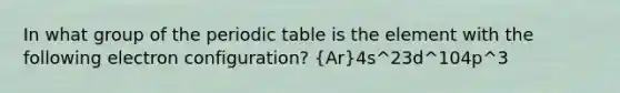 In what group of the periodic table is the element with the following electron configuration? (Ar)4s^23d^104p^3