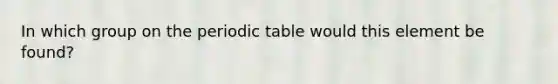 In which group on the periodic table would this element be found?