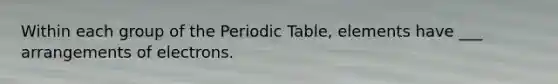 Within each group of the Periodic Table, elements have ___ arrangements of electrons.