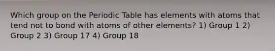 Which group on the Periodic Table has elements with atoms that tend not to bond with atoms of other elements? 1) Group 1 2) Group 2 3) Group 17 4) Group 18