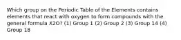 Which group on the Periodic Table of the Elements contains elements that react with oxygen to form compounds with the general formula X2O? (1) Group 1 (2) Group 2 (3) Group 14 (4) Group 18