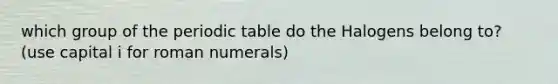 which group of the periodic table do the Halogens belong to? (use capital i for roman numerals)