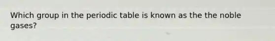 Which group in the periodic table is known as the the noble gases?