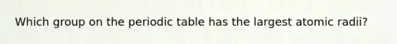 Which group on the periodic table has the largest atomic radii?