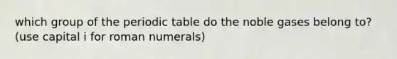 which group of the periodic table do the noble gases belong to? (use capital i for roman numerals)