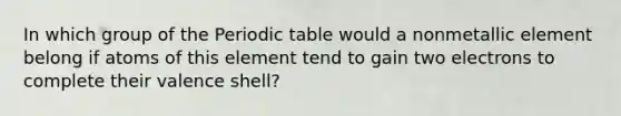 In which group of the Periodic table would a nonmetallic element belong if atoms of this element tend to gain two electrons to complete their valence shell?