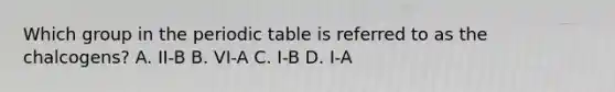 Which group in the periodic table is referred to as the chalcogens? A. II-B B. VI-A C. I-B D. I-A