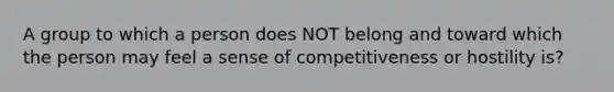 A group to which a person does NOT belong and toward which the person may feel a sense of competitiveness or hostility is?