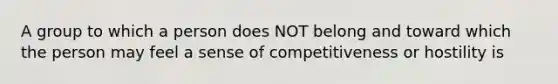 A group to which a person does NOT belong and toward which the person may feel a sense of competitiveness or hostility is