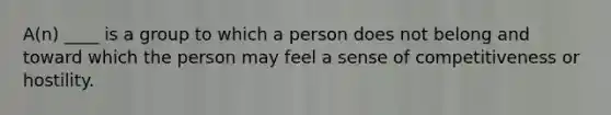 A(n) ____ is a group to which a person does not belong and toward which the person may feel a sense of competitiveness or hostility.