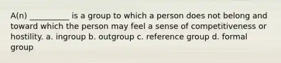 A(n) __________ is a group to which a person does not belong and toward which the person may feel a sense of competitiveness or hostility.​ a. ​ingroup b. outgroup c. ​reference group d. ​formal group