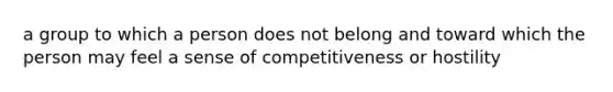 a group to which a person does not belong and toward which the person may feel a sense of competitiveness or hostility