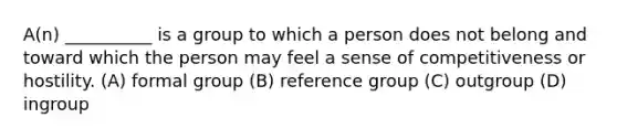 A(n) __________ is a group to which a person does not belong and toward which the person may feel a sense of competitiveness or hostility.​ (A) formal group (B) reference group (C) outgroup (D) ingroup