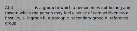 A(n) __________ is a group to which a person does not belong and toward which the person may feel a sense of competitiveness or hostility. a. ingroup b. outgroup c. secondary group d. reference group