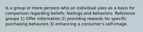 Is a group or more persons who an individual uses as a basis for comparison regarding beliefs, feelings and behaviors. Reference groups 1) Offer information 2) providing rewards for specific purchasing behaviors 3) enhancing a consumer's self-image.