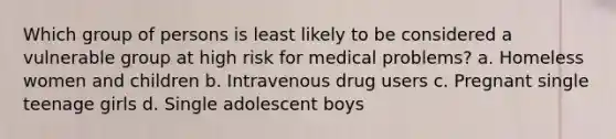 Which group of persons is least likely to be considered a vulnerable group at high risk for medical problems? a. Homeless women and children b. Intravenous drug users c. Pregnant single teenage girls d. Single adolescent boys