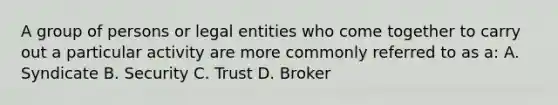 A group of persons or legal entities who come together to carry out a particular activity are more commonly referred to as a: A. Syndicate B. Security C. Trust D. Broker