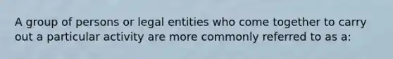 A group of persons or legal entities who come together to carry out a particular activity are more commonly referred to as a: