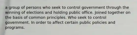 a group of persons who seek to control government through the winning of elections and holding public office. Joined together on the basis of common principles. Who seek to control government. In order to affect certain public policies and programs.