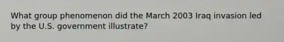 What group phenomenon did the March 2003 Iraq invasion led by the U.S. government illustrate?