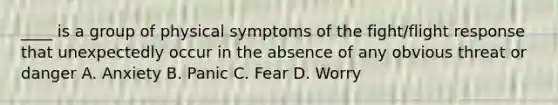 ____ is a group of physical symptoms of the fight/flight response that unexpectedly occur in the absence of any obvious threat or danger A. Anxiety B. Panic C. Fear D. Worry