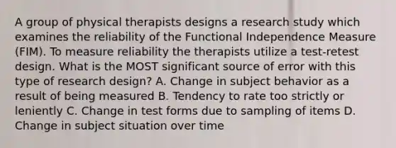 A group of physical therapists designs a research study which examines the reliability of the Functional Independence Measure (FIM). To measure reliability the therapists utilize a test-retest design. What is the MOST significant source of error with this type of research design? A. Change in subject behavior as a result of being measured B. Tendency to rate too strictly or leniently C. Change in test forms due to sampling of items D. Change in subject situation over time