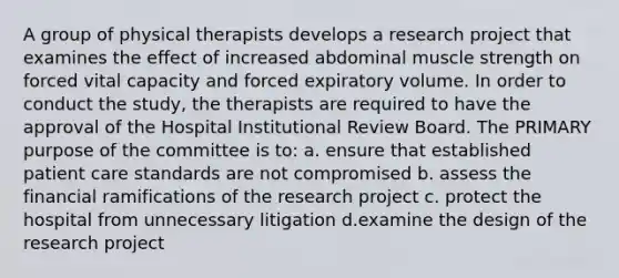 A group of physical therapists develops a research project that examines the effect of increased abdominal muscle strength on forced vital capacity and forced expiratory volume. In order to conduct the study, the therapists are required to have the approval of the Hospital Institutional Review Board. The PRIMARY purpose of the committee is to: a. ensure that established patient care standards are not compromised b. assess the financial ramifications of the research project c. protect the hospital from unnecessary litigation d.examine the design of the research project