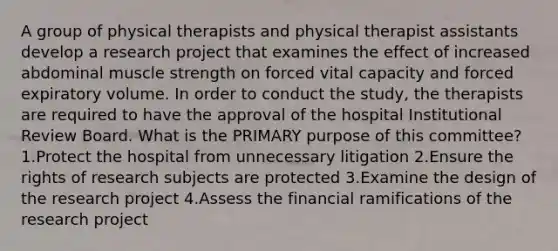 A group of physical therapists and physical therapist assistants develop a research project that examines the effect of increased abdominal muscle strength on forced vital capacity and forced expiratory volume. In order to conduct the study, the therapists are required to have the approval of the hospital Institutional Review Board. What is the PRIMARY purpose of this committee? 1.Protect the hospital from unnecessary litigation 2.Ensure the rights of research subjects are protected 3.Examine the design of the research project 4.Assess the financial ramifications of the research project