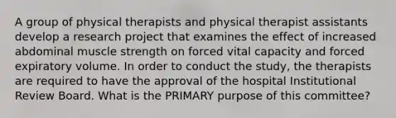 A group of physical therapists and physical therapist assistants develop a research project that examines the effect of increased abdominal muscle strength on forced vital capacity and forced expiratory volume. In order to conduct the study, the therapists are required to have the approval of the hospital Institutional Review Board. What is the PRIMARY purpose of this committee?