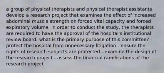 a group of physical therapists and physical therapist assistants develop a research project that examines the effect of increased abdominal muscle strength on forced vital capacity and forced expiratory volume. in order to conduct the study, the therapists are required to have the approval of the hospital's institutional review board. what is the primary purpose of this committee? - protect the hospital from unnecessary litigation - ensure the rights of research subjects are protected - examine the design of the research project - assess the financial ramifications of the research project