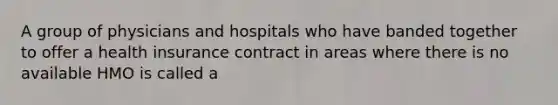 A group of physicians and hospitals who have banded together to offer a health insurance contract in areas where there is no available HMO is called a