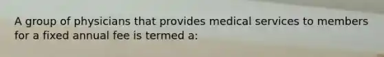 A group of physicians that provides medical services to members for a fixed annual fee is termed a: