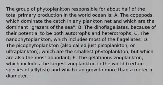 The group of phytoplankton responsible for about half of the total primary production in the world ocean is: A. The copepods, which dominate the catch in any plankton net and which are the dominant "grazers of the sea"; B. The dinoflagellates, because of their potential to be both autotrophs and heterotrophs; C. The nanophytoplankton, which includes most of the flagellates; D. The picophytoplankton (also called just picoplankton, or ultraplankton), which are the smallest phytoplankton, but which are also the most abundant; E. The gelatinous zooplankton, which includes the largest zooplankton in the world (certain species of jellyfish) and which can grow to more than a meter in diameter.