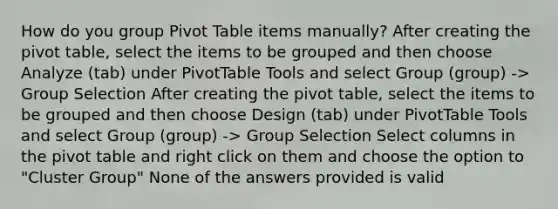 How do you group Pivot Table items manually? After creating the pivot table, select the items to be grouped and then choose Analyze (tab) under PivotTable Tools and select Group (group) -> Group Selection After creating the pivot table, select the items to be grouped and then choose Design (tab) under PivotTable Tools and select Group (group) -> Group Selection Select columns in the pivot table and right click on them and choose the option to "Cluster Group" None of the answers provided is valid