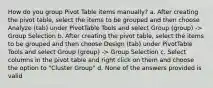 How do you group Pivot Table items manually? a. After creating the pivot table, select the items to be grouped and then choose Analyze (tab) under PivotTable Tools and select Group (group) -> Group Selection b. After creating the pivot table, select the items to be grouped and then choose Design (tab) under PivotTable Tools and select Group (group) -> Group Selection c. Select columns in the pivot table and right click on them and choose the option to "Cluster Group" d. None of the answers provided is valid