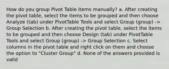 How do you group Pivot Table items manually? a. After creating the pivot table, select the items to be grouped and then choose Analyze (tab) under PivotTable Tools and select Group (group) -> Group Selection b. After creating the pivot table, select the items to be grouped and then choose Design (tab) under PivotTable Tools and select Group (group) -> Group Selection c. Select columns in the pivot table and right click on them and choose the option to "Cluster Group" d. None of the answers provided is valid