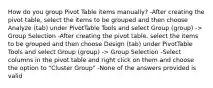 How do you group Pivot Table items manually? -After creating the pivot table, select the items to be grouped and then choose Analyze (tab) under PivotTable Tools and select Group (group) -> Group Selection -After creating the pivot table, select the items to be grouped and then choose Design (tab) under PivotTable Tools and select Group (group) -> Group Selection -Select columns in the pivot table and right click on them and choose the option to "Cluster Group" -None of the answers provided is valid