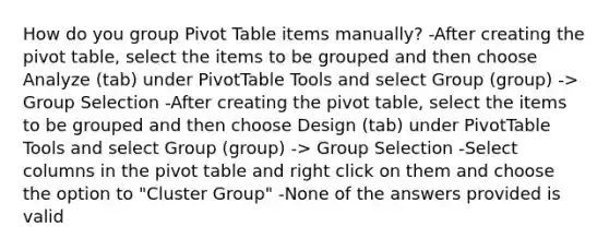 How do you group Pivot Table items manually? -After creating the pivot table, select the items to be grouped and then choose Analyze (tab) under PivotTable Tools and select Group (group) -> Group Selection -After creating the pivot table, select the items to be grouped and then choose Design (tab) under PivotTable Tools and select Group (group) -> Group Selection -Select columns in the pivot table and right click on them and choose the option to "Cluster Group" -None of the answers provided is valid