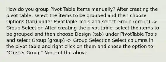 How do you group Pivot Table items manually? After creating the pivot table, select the items to be grouped and then choose Options (tab) under PivotTable Tools and select Group (group) -> Group Selection After creating the pivot table, select the items to be grouped and then choose Design (tab) under PivotTable Tools and select Group (group) -> Group Selection Select columns in the pivot table and right click on them and chose the option to "Cluster Group" None of the above