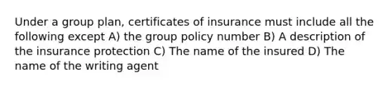 Under a group plan, certificates of insurance must include all the following except A) the group policy number B) A description of the insurance protection C) The name of the insured D) The name of the writing agent