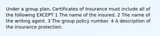 Under a group plan, Certificates of Insurance must include all of the following EXCEPT 1 The name of the insured. 2 The name of the writing agent. 3 The group policy number. 4 A description of the insurance protection.