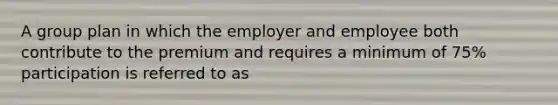 A group plan in which the employer and employee both contribute to the premium and requires a minimum of 75% participation is referred to as