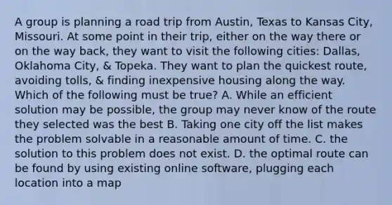 A group is planning a road trip from Austin, Texas to Kansas City, Missouri. At some point in their trip, either on the way there or on the way back, they want to visit the following cities: Dallas, Oklahoma City, & Topeka. They want to plan the quickest route, avoiding tolls, & finding inexpensive housing along the way. Which of the following must be true? A. While an efficient solution may be possible, the group may never know of the route they selected was the best B. Taking one city off the list makes the problem solvable in a reasonable amount of time. C. the solution to this problem does not exist. D. the optimal route can be found by using existing online software, plugging each location into a map