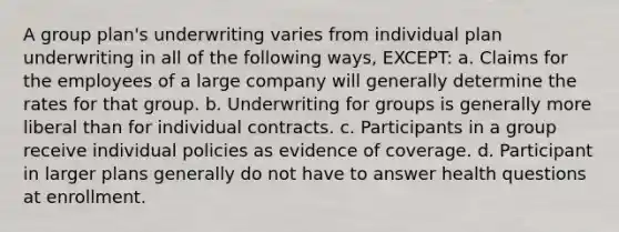 A group plan's underwriting varies from individual plan underwriting in all of the following ways, EXCEPT: a. Claims for the employees of a large company will generally determine the rates for that group. b. Underwriting for groups is generally more liberal than for individual contracts. c. Participants in a group receive individual policies as evidence of coverage. d. Participant in larger plans generally do not have to answer health questions at enrollment.