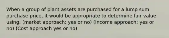 When a group of plant assets are purchased for a lump sum purchase price, it would be appropriate to determine fair value using: (market approach: yes or no) (Income approach: yes or no) (Cost approach yes or no)