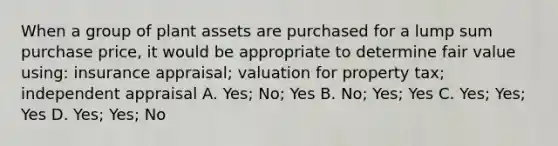 When a group of plant assets are purchased for a lump sum purchase price, it would be appropriate to determine fair value using: insurance appraisal; valuation for property tax; independent appraisal A. Yes; No; Yes B. No; Yes; Yes C. Yes; Yes; Yes D. Yes; Yes; No