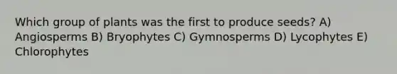 Which group of plants was the first to produce seeds? A) Angiosperms B) Bryophytes C) Gymnosperms D) Lycophytes E) Chlorophytes